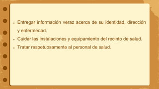 ● Entregar información veraz acerca de su identidad, dirección
y enfermedad.
● Cuidar las instalaciones y equipamiento del recinto de salud.
● Tratar respetuosamente al personal de salud.
 