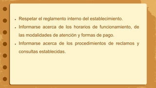 ● Respetar el reglamento interno del establecimiento.
● Informarse acerca de los horarios de funcionamiento, de
las modalidades de atención y formas de pago.
● Informarse acerca de los procedimientos de reclamos y
consultas establecidas.
 