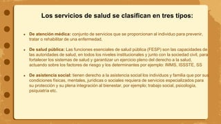 Los servicios de salud se clasifican en tres tipos:
● De atención médica: conjunto de servicios que se proporcionan al individuo para prevenir,
tratar o rehabilitar de una enfermedad.
● De salud pública: Las funciones esenciales de salud pública (FESP) son las capacidades de
las autoridades de salud, en todos los niveles institucionales y junto con la sociedad civil, para
fortalecer los sistemas de salud y garantizar un ejercicio pleno del derecho a la salud,
actuando sobre los factores de riesgo y los determinantes por ejemplo: IMMS, ISSSTE, SS
● De asistencia social: tienen derecho a la asistencia social los individuos y familia que por sus
condiciones físicas, mentales, jurídicas o sociales requiera de servicios especializados para
su protección y su plena integración al bienestar, por ejemplo; trabajo social, psicología,
psiquiatría etc.
 