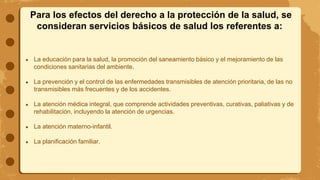 Para los efectos del derecho a la protección de la salud, se
consideran servicios básicos de salud los referentes a:
● La educación para la salud, la promoción del saneamiento básico y el mejoramiento de las
condiciones sanitarias del ambiente.
● La prevención y el control de las enfermedades transmisibles de atención prioritaria, de las no
transmisibles más frecuentes y de los accidentes.
● La atención médica integral, que comprende actividades preventivas, curativas, paliativas y de
rehabilitación, incluyendo la atención de urgencias.
● La atención materno-infantil.
● La planificación familiar.
 