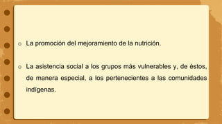 o La promoción del mejoramiento de la nutrición.
o La asistencia social a los grupos más vulnerables y, de éstos,
de manera especial, a los pertenecientes a las comunidades
indígenas.
 