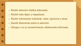 ● Recibir atención médica adecuada.
● Recibir trato digno y respetuoso.
● Recibir información suficiente, clara, oportuna y veraz.
● Decidir libremente sobre tu atención.
● Otorgar o no tu consentimiento válidamente informado.
 