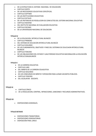 DE LA ESTRUCTURA EL SISTEMA NACIONAL DE EDUCACION
             CAPITULO SEXTO
             DE LAS NECESIDADES EDUCATIVAS ESPECÍFICAS.
             CAPITULO SEPTIMO
             DE LAS INSTITUCIONES EDUCATIVAS
             CAPITULO OCTAVO
             DE LAS INSTANCIAS DE RESOLUCION DE CONFLICTOS DEL SISTEMA NACIONAL EDUCATIVO.
             CAPITULO NOVENO
             DEL INSTITUTO NACIONAL DE EVALUACION EDUCATIVA
             CAPITULO DECIMO
             DE LA UNIVERSIDAD NACIONAL DE EDUCACION


      TITULO IV
               DE LA EDUCACION INTERCULTURAL BILINGÜE
               CAPITULO PRIMERO
               DEL SISTEMA DE EDUCACION INTERCULTURAL BILINGÜE
               CAPITULO SEGUNDO
               DE LOS FUNDAMENTOS, OBJETIVOS Y FINES DEL SISTEMKA DE EDUCCAION INTERCULTURAL
               BILINGÜE
               CAPÍTULO TERCERO
               DE LAS OBLIGACIONES DEL ESTADO Y LAAUTORIDAD EDUCATIVA NACIONALCON LA EDUCACIÓN
               INTERCULTURALBILINGÛE


      TITULO V
                 DE LA CARRERA EDUCATIVA
                 CAPITULO UNO
                 DEL ÁMBITO DE LA CARRERA EDUACATIVA
                 CAPITULO SEGUNDO
                 DE LOS CONCURSOS DE MÉRITO Y OPOSICIÓN PARA LLENAR VACANTES PÚBLICOS.
                 CAPITULO TERCERO
                 DEL ESCALAFON DOCENTE.



TITULO VI
                 CAPITULO ÚNICO
                 DE LA REGULACION, CONTROL, INFRACCIONES, SANCIONES Y RECURSOS ADMINISTRATIVOS.



TÍTULO VII

             DISPOSICIONES GENERALES.



      TITULO OCTAVO

             DISPOSICIONES TRANSITORIAS
             DISPOSICIONES DEROGATORIAS
             DISPOSICIÓN FINAL UNICA
 