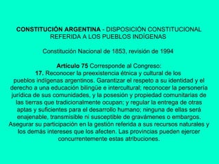 CONSTITUCIÓN ARGENTINA  - DISPOSICIÓN CONSTITUCIONAL REFERIDA A LOS PUEBLOS INDÍGENAS  Constitución Nacional de 1853, revisión de 1994  Artículo 75  Corresponde al Congreso: 17.  Reconocer la preexistencia étnica y cultural de los  pueblos indígenas argentinos. Garantizar el respeto a su identidad y el derecho a una educación bilingüe e intercultural; reconocer la personería jurídica de sus comunidades, y la posesión y propiedad comunitarias de las tierras que tradicionalmente ocupan; y regular la entrega de otras aptas y suficientes para el desarrollo humano; ninguna de ellas será enajenable, transmisible ni susceptible de gravámenes o embargos. Asegurar su participación en la gestión referida a sus recursos naturales y los demás intereses que los afecten. Las provincias pueden ejercer concurrentemente estas atribuciones. 