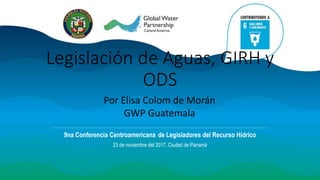 Legislación de Aguas, GIRH y
ODS
9na Conferencia Centroamericana de Legisladores del Recurso Hídrico
23 de noviembre del 2017, Ciudad de Panamá
Por Elisa Colom de Morán
GWP Guatemala
 