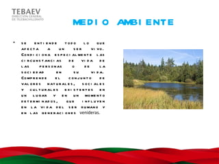 MED I O AMBI ENTE
•   se       e nt i e nd e      t od o    lo       que
    af e c t a       a       un      ser       vi vo .
    Co n d i c i o n a e s p e c i al me n t e l as
    c i r c u n s t an c i as     de    vi d a d e
    l as        p e r s o n as      o      de       la
    s o c i e d ad         en        su        vi d a.
    Co mp r e n d e        el     conjunt o         de
    val o r e s n at u r al e s , s o c i al e s
    y c u l t u r al e s e x i s t e n t e s e n
    u n l u g ar y e n u n mo me n t o
    d e t e r mi n ad o s ,      que     i n f l u ye n
    e n l a vi d a d e l s e r h u man o y
    e n l as g e n e r ac i o n e s venideras.
 