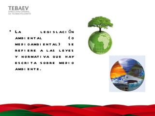 • La            l e g i s l ac i ó n
  amb i e n t al                 (o
  me d i o amb i e n t al )      se
  r e f i e r e a l as l e ye s
  y n o r mat i va q u e h ay
  e s c r i t a s o b r e me d i o
  amb i e n t e .
 