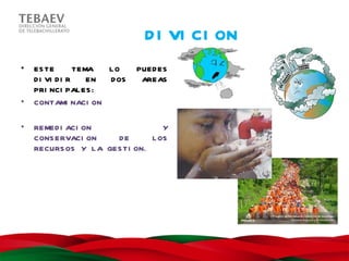 D I VI CI ON
•   ES TE        TEMA  LO     PUED ES
    D I VI D I R    EN D OS    AREAS
    PRI NCI PAL ES :
•   CONTAMI NACI ON

•   REMED I ACI ON                Y
    CONS ERVACI ON    DE       L OS
    RECURS OS Y L A GES TI ON.
 