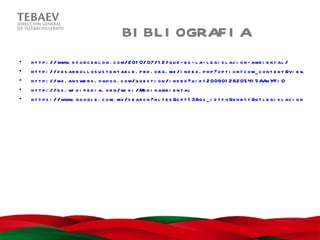 BI BL I OGRAF I A
•   h t t p : / / www. d f o r c e b l o g . c o m/ 2 01 0/ 07/ 1 2 / q u e - e s - l a- l e g i s l ac i o n - amb i e n t al /
•   h t t p : / / d e s ar r o l l o s u s t e n t ab l e . p r d . o r g . mx / i n d e x . p h p ? o p t i o n = c o m_ c o n t e n t &vi e w= ar t i
•   h t t p : / / mx . an s we r s . yah o o . c o m/ q u e s t i o n / i n d e x ? q i d = 2 00901 2 62 05 41 5 AAn YF i O
•   h t t p : / / e s . wi k i p e d i a. o r g / wi k i / Me d i o amb i e n t al
•   h t t p s : / / www. g o o g l e . c o m. mx / s e ar c h ? h l = e s &c p = 1 3&g s _ i d = f v&x h r = t &q = l e g i s l ac i o n + amb i
 