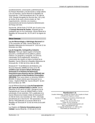 Listado de Legislación Ambiental Venezolana

acondicionamiento, conservación y administración de
los Parques Nacionales y de Recreación a campo abierto
o de uso intensivo. Gaceta Oficial de la República de
Venezuela No. 2.290 Extraordinario del 21 de Julio de
1978. (Quedan derogados los Decretos Nos. 443 y 663
de fechas 20 de enero y 06 de octubre de 1961,
respectivamente, referente a la creación y
funcionamiento del Servicio Autónomo Administración
del Parque del Este).
Decreto No. 369 de fecha 27-07-89, por el cual se crea
el Consejo Nacional de Suelos, integrado por los
ciudadanos que en él se mencionan. Gaceta Oficial de la
República de Venezuela No. 34.273 del 01 de Agosto de
1989.

Otras Conexas
Ley de Meteorología e Hidrología Nacional del
23 de noviembre de 2006. Gaceta Oficial de la
República Bolivariana de Venezuela N° 5.833 del 22 de
Diciembre de 2006.
Ley de Geografía, Cartografía y Catastro
Nacional. Tiene por objeto regular la formación,
ejecución y coordinación de las políticas y planes
relativos a la geografía y cartografía, así como los
relacionados con la implantación, formación y
conservación del catastro en todo el territorio de la
República. Gaceta Oficial de la República Bolivariana de
Venezuela No. 37.002 del 28 de Julio de 2000.
Resolución N° 10 del Ministerio del Ambiente y los
Recursos Naturales (MARN) de fecha 22-01-99,
establece que el nuevo datum oficial para
Venezuela es el Sistema de Referencia
Geocéntrico para América del Sur (SIRGAS) del
cual forma parte la Red Geodésica Venezolana
(REGVEN). Este nuevo datum se denomina SIRGAS –
REGVEN. El datum anterior para Venezuela fue La
Canoa – Hayford (PSAD-56). Gaceta Oficial N° 36.653
del 03 de Marzo de 1999.
Ley de Reforma Parcial de la Ley de Expropiación
por Causa de Utilidad Pública o Social. Gaceta
Oficial No 37.475 del 01-07-2002. (Deroga la Ley de
Expropiación por Causa de Utilidad Pública o Social
sancionada el 4 de noviembre 1947 y publicada en la                                     PlaniGestión C.A.
                                                                  Estudios Ambientales, Estudios de Impacto Vial, Estudios de Ruido
Gaceta Oficial de los Estados Unidos de Venezuela Nº
                                                                                 y Planificación Regional y Urbana
22.458 de fecha 6 de noviembre de 1947, reformada
                                                                          Inscrita en el Registro de Consultores Ambientales del
parcialmente por el Decreto Nº 184 sancionado el 25 de                                      MinAmb - RCA – 327
abril de 1958 publicado en la Gaceta Oficial de la                                  Teléfono / Fax: 58 (212) 992.79.49
República de Venezuela Nº 25.642 de fecha 26 de abril                                    Celular 58 (414) 249.80.08
de 1958).                                                                   Correo Electrónico: consultoria@planigestion.com
                                                                                       Web: www.planigestion.com
Ley Orgánica del Sistema Venezolano para la                                    © Copyright PlaniGestión, C.A. 2007 & 2012
                                                                                    Desarrollado por PlaniGestión, C.A
Calidad. Gaceta Oficial No. 37.555 del 23-10-02.


PlaniGestión, C.A.                                 www.planigestion.com                                                            15
 