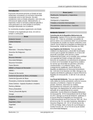 Listado de Legislación Ambiental Venezolana

Introducción
                                                                                     Áreas (cont.)
El presente documento presenta un listado de leyes
ambientales venezolanas y la normativa relacionada               Planificación, Participación y Cooperativas
considerada como la más relevante. No debe                       Planificación
considerarse como un listado exhaustivo, solo como una
referencia de rápida consulta. Adicionalmente, es                Participación y Cooperativas
importante revisar la normativa ambiental aplicable a            Tratados y Convenios Internacionales
casos particulares así como también la normativa
                                                                 Procedimientos Administrativos - Funciones
municipal relacionada con el ambiente.
                                                                 Otras Conexas
Se recomienda actualizar regularmente este listado.
El listado se ha organizado por áreas, tal como se               Ambiente General
señalan a continuación.
                                                                 Constitución de la República Bolivariana de
                        Áreas                                    Venezuela. Capítulo IX de los derechos ambientales -
Ambiente General                                                 Artículo 129 - Todas las actividades susceptibles de
                                                                 generar daños a los ecosistemas deben ser previamente
Calidad Ambiental
                                                                 acompañadas de estudios de impacto ambiental y socio
Aire                                                             cultural. Gaceta Oficial de la República de Bolivariana de
Agua                                                             Venezuela No. 36.860 del 30 de Diciembre de 1999.

Materiales – Desechos Peligrosos                                 Ley Orgánica del Ambiente. Tiene por objeto
                                                                 establecer las disposiciones y desarrollar los principios
Desechos No Peligrosos                                           rectores para la gestión del ambiente en el marco del
Ruido                                                            desarrollo sustentable como derecho y deber
                                                                 fundamental del Estado y de la sociedad, para contribuir
Recursos Naturales                                               a la seguridad del Estado y al logro del máximo
Diversidad Biológica                                             bienestar de la población y al sostenimiento del planeta
                                                                 en interés de la humanidad. De igual forma establece
Recursos Forestales
                                                                 las normas que desarrollan las garantías y derechos
Fauna Silvestre                                                  constitucionales a un ambiente seguro, sano y
ABRAE’s y Parques de Recreación                                  ecológicamente equilibrado. Gaceta Oficial de la
                                                                 República de Bolivariana de Venezuela Extraordinaria
ABRAE’s                                                          No. 5.833 del 22 de Diciembre de 2006. (Deroga la Ley
Parques de Recreación                                            Orgánica del Ambiente publicada en Gaceta Oficial de la
                                                                 República de Venezuela No. 31.004 del 16 de Junio de
Control de Ejecución de Obras y Actividades                      1976).
Control de Ejecución de Obras
                                                                 Ley Penal del Ambiente. Tiene por objeto tipificar
Prevención y Control de Incendios Forestales                     como delitos los hechos atentatorios contra los recursos
Zonas Costeras - Espacios Acuáticos e Insulares                  naturales y el ambiente e imponer las sanciones
                                                                 penales. Asimismo, determinar las medidas
Puertos y Marinas                                                precautelativas de restitución y de reparación a que
Pesca y Acuicultura                                              haya lugar y las disposiciones de carácter procesal
                                                                 derivadas de la especificidad de los asuntos
Tierras y Desarrollo Agrario                                     ambientales. Gaceta Oficial de la República Bolivariana
Energía                                                          de Venezuela No. 39.913 Extraordinario del 02 de Mayo
                                                                 de 2012. (Deroga Ley Penal del Ambiente publicada en
Guardería Ambiental
                                                                 la Gaceta Oficial de la República de Venezuela No.
Indígenas                                                        4.358 Extraordinario del 03 de Enero de 1992; Art. 78 al
Seguridad y Salud                                                85 de la Ley No. 55. Ley sobre Sustancias, Materiales y
                                                                 Desechos Peligrosos; Art. 107 al 129 del Decreto No.
Seguridad                                                        6.070 con Rango, Valor y Fuerza de Ley de Bosques y
Salud                                                            Gestión Forestal; Art. 131 al 143 de la Ley de Gestión
                                                                 de la Diversidad Biológica).

PlaniGestión, C.A.                                www.planigestion.com                                                   1
 