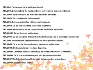 TITULO I. Fundamento de la política ambiental.
TITULO II. Del ministerio del medio ambiente y del sistema nacional ambiental.
TITULO III. De la estructura del ministerio del medio ambiente.
TITULO IV. Del consejo nacional ambiental.
TITULO V. Del apoyo científico y técnico del ministerio.
TITULO VI. De las corporaciones autónomas regionales.
TITULO VII. De las rentas de las corporaciones autónomas regionales.
TITULO VIII. De las licencias ambientales.
TITULO IX. De las funciones de las entidades territoriales y de la planificación ambiental.
TITULO X. De los modos y procedimientos de participación ciudadana.
TITULO XI. De la acción de cumplimiento en asuntos ambientales.
TITULO XII. De las sanciones y medidas de policía.
TITULO XIII. Del fondo nacional ambiental y del fondo ambiental de la Amazonía.
TITULO XIV. De la procuraduría delegada para asuntos ambientales.
TITULO XV. De la liquidación del inderena y de las garantías ambientales.
TITULO XVI. Disposiciones finales.
 