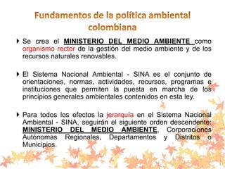  Se crea el MINISTERIO DEL MEDIO AMBIENTE como
organismo rector de la gestión del medio ambiente y de los
recursos naturales renovables.
 El Sistema Nacional Ambiental - SINA es el conjunto de
orientaciones, normas, actividades, recursos, programas e
instituciones que permiten la puesta en marcha de los
principios generales ambientales contenidos en esta ley.
 Para todos los efectos la jerarquía en el Sistema Nacional
Ambiental - SINA, seguirán el siguiente orden descendente:
MINISTERIO DEL MEDIO AMBIENTE, Corporaciones
Autónomas Regionales, Departamentos y Distritos o
Municipios.
 