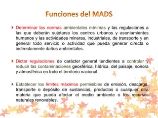  Determinar las normas ambientales mínimas y las regulaciones a
las que deberán sujetarse los centros urbanos y asentamientos
humanos y las actividades mineras, industriales, de transporte y en
general todo servicio o actividad que pueda generar directa o
indirectamente daños ambientales.
 Dictar regulaciones de carácter general tendientes a controlar y
reducir las contaminaciones geosférica, hídrica, del paisaje, sonora
y atmosférica en todo el territorio nacional.
 Establecer los límites máximos permisibles de emisión, descarga,
transporte o depósito de sustancias, productos o cualquier otra
materia que pueda afectar el medio ambiente o los recursos
naturales renovables.
 