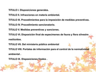 TITULO I. Disposiciones generales.
TITULO II. Infracciones en materia ambiental.
TITULO III. Procedimientos para la imposición de medidas preventivas.
TITULO IV. Procedimiento sancionatorio.
TITULO V. Medidas preventivas y sanciones.
TITULO VI. Disposición final de especímenes de fauna y flora silvestre
restituidos.
TITULO VII. Del ministerio público ambiental
TITULO VIII. Portales de información para el control de la normatividad
ambiental .
TITULO IX. Disposiciones finales .
 