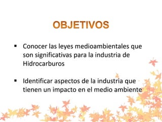  Conocer las leyes medioambientales que
son significativas para la industria de
Hidrocarburos
 Identificar aspectos de la industria que
tienen un impacto en el medio ambiente
 