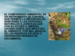 EL COMPARENDO AMBIENTAL ES
UN INSTRUMENTO DE CONTROL
QUE PERMITE LA IMPOSICIÓN DE
SANCIONES A LAS PERSONAS
NATURALES O JURÍDICAS QUE
CON SU ACCIÓN U OMISIÓN,
CAUSEN DAÑOS QUE IMPACTEN
EL AMBIENTE, POR MAL MANEJO
DE LOS RESIDUOS SÓLIDOS O
DISPOSICIÓN INDEBIDA DE
ESCOMBROS.
 