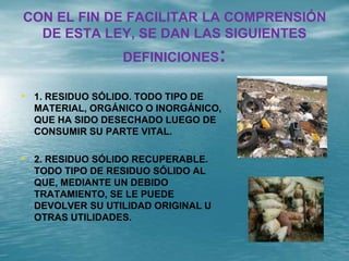 CON EL FIN DE FACILITAR LA COMPRENSIÓN
DE ESTA LEY, SE DAN LAS SIGUIENTES
DEFINICIONES:
• 1. RESIDUO SÓLIDO. TODO TIPO DE
MATERIAL, ORGÁNICO O INORGÁNICO,
QUE HA SIDO DESECHADO LUEGO DE
CONSUMIR SU PARTE VITAL.
• 2. RESIDUO SÓLIDO RECUPERABLE.
TODO TIPO DE RESIDUO SÓLIDO AL
QUE, MEDIANTE UN DEBIDO
TRATAMIENTO, SE LE PUEDE
DEVOLVER SU UTILIDAD ORIGINAL U
OTRAS UTILIDADES.
 