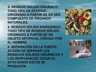 • 3. RESIDUO SÓLIDO ORGÁNICO.
TODO TIPO DE RESIDUO,
ORIGINADO A PARTIR DE UN SER
COMPUESTO DE ÓRGANOS
NATURALES.
• 4. RESIDUO SÓLIDO INORGÁNICO.
TODO TIPO DE RESIDUO SÓLIDO,
ORIGINADO A PARTIR DE UN
OBJETO ARTIFICIAL CREADO POR
EL HOMBRE.
• 5. SEPARACIÓN EN LA FUENTE.
ACCIÓN DE SEPARAR LOS
RESIDUOS SÓLIDOS ORGÁNICOS Y
LOS INORGÁNICOS, DESDE EL
SITIO DONDE ESTOS SE
PRODUCEN.
 