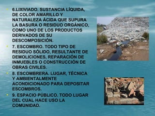 • 6.LIXIVIADO. SUSTANCIA LÍQUIDA,
DE COLOR AMARILLO Y
NATURALEZA ÁCIDA QUE SUPURA
LA BASURA O RESIDUO ORGÁNICO,
COMO UNO DE LOS PRODUCTOS
DERIVADOS DE SU
DESCOMPOSICIÓN.
• 7. ESCOMBRO. TODO TIPO DE
RESIDUO SÓLIDO, RESULTANTE DE
DEMOLICIONES, REPARACIÓN DE
INMUEBLES O CONSTRUCCIÓN DE
OBRAS CIVILES.
• 8. ESCOMBRERA. LUGAR, TÉCNICA
Y AMBIENTALMENTE
ACONDICIONADO PARA DEPOSITAR
ESCOMBROS.
• 9. ESPACIO PÚBLICO. TODO LUGAR
DEL CUAL HACE USO LA
COMUNIDAD.
 