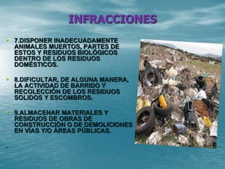 INFRACCIONES
• 7.DISPONER INADECUADAMENTE
ANIMALES MUERTOS, PARTES DE
ESTOS Y RESIDUOS BIOLÓGICOS
DENTRO DE LOS RESIDUOS
DOMÉSTICOS.
• 8.DIFICULTAR, DE ALGUNA MANERA,
LA ACTIVIDAD DE BARRIDO Y
RECOLECCIÓN DE LOS RESIDUOS
SOLIDOS Y ESCOMBROS.
• 9.ALMACENAR MATERIALES Y
RESIDUOS DE OBRAS DE
CONSTRUCCIÓN O DE DEMOLICIONES
EN VÍAS Y/O ÁREAS PÚBLICAS.
.
 
