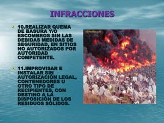 INFRACCIONES
• 10.REALIZAR QUEMA
DE BASURA Y/O
ESCOMBROS SIN LAS
DEBIDAS MEDIDAS DE
SEGURIDAD, EN SITIOS
NO AUTORIZADOS POR
AUTORIDAD
COMPETENTE.
• 11.IMPROVISAR E
INSTALAR SIN
AUTORIZACIÓN LEGAL,
CONTENEDORES U
OTRO TIPO DE
RECIPIENTES, CON
DESTINO A LA
DISPOSICIÓN DE LOS
RESIDUOS SÓLIDOS.
 