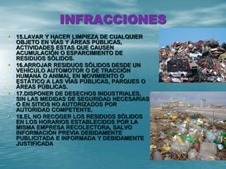 INFRACCIONES
• 15.LAVAR Y HACER LIMPIEZA DE CUALQUIER
OBJETO EN VÍAS Y ÁREAS PÚBLICAS,
ACTIVIDADES ESTAS QUE CAUSEN
ACUMULACIÓN O ESPARCIMIENTO DE
RESIDUOS SÓLIDOS.
• 16.ARROJAR RESIDUOS SÓLIDOS DESDE UN
VEHÍCULO AUTOMOTOR O DE TRACCIÓN
HUMANA O ANIMAL EN MOVIMIENTO O
ESTÁTICO A LAS VÍAS PÚBLICAS, PARQUES O
ÁREAS PÚBLICAS.
• 17.DISPONER DE DESECHOS INDUSTRIALES,
SIN LAS MEDIDAS DE SEGURIDAD NECESARIAS
O EN SITIOS NO AUTORIZADOS POR
AUTORIDAD COMPETENTE.
• 18.EL NO RECOGER LOS RESIDUOS SÓLIDOS
EN LOS HORARIOS ESTABLECIDOS POR LA
MISMA EMPRESA RECOLECTORA, SALVO
INFORMACIÓN PREVIA DEBIDAMENTE
PUBLICITADA E INFORMADA Y DEBIDAMENTE
JUSTIFICADA
 
