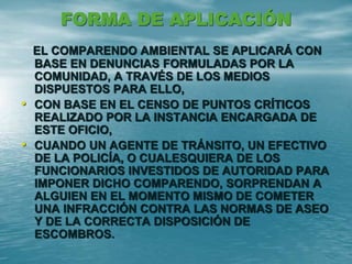 FORMA DE APLICACIÓN
EL COMPARENDO AMBIENTAL SE APLICARÁ CON
BASE EN DENUNCIAS FORMULADAS POR LA
COMUNIDAD, A TRAVÉS DE LOS MEDIOS
DISPUESTOS PARA ELLO,
• CON BASE EN EL CENSO DE PUNTOS CRÍTICOS
REALIZADO POR LA INSTANCIA ENCARGADA DE
ESTE OFICIO,
• CUANDO UN AGENTE DE TRÁNSITO, UN EFECTIVO
DE LA POLICÍA, O CUALESQUIERA DE LOS
FUNCIONARIOS INVESTIDOS DE AUTORIDAD PARA
IMPONER DICHO COMPARENDO, SORPRENDAN A
ALGUIEN EN EL MOMENTO MISMO DE COMETER
UNA INFRACCIÓN CONTRA LAS NORMAS DE ASEO
Y DE LA CORRECTA DISPOSICIÓN DE
ESCOMBROS.
 