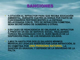 SANCIONES
• 1.CITACIÓN AL INFRACTOR PARA QUE RECIBA EDUCACIÓN
AMBIENTAL, DURANTE CUATRO (4) HORAS POR PARTE DE
FUNCIONARIOS PERTENECIENTES A LA ENTIDAD
RELACIONADA CON EL TIPO DE INFRACCIÓN COMETIDA,
SEAN SECRETARÍAS DE GOBIERNO U OTRAS.
• 2.EN CASO DE REINCIDENCIA SE OBLIGARÁ AL INFRACTOR
A PRESTAR UN DÍA DE SERVICIO SOCIAL, REALIZANDO
TAREAS RELACIONADAS CON EL BUEN MANEJO DE LA
DISPOSICIÓN FINAL DE LOS RESIDUOS SÓLIDOS.
• 3.MULTA HASTA POR DOS (2) SALARIOS MÍNIMOS
MENSUALES LEGALES VIGENTES POR CADA INFRACCIÓN, SI
ES COMETIDA POR UNA PERSONA NATURAL LA
SANCIÓN ES GRADUAL Y DEPENDE DE LA GRAVEDAD DE LA
FALTA.
 