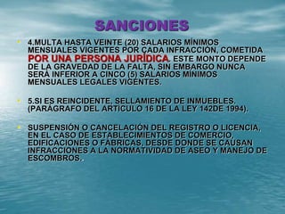 SANCIONES
• 4.MULTA HASTA VEINTE (20) SALARIOS MÍNIMOS
MENSUALES VIGENTES POR CADA INFRACCIÓN, COMETIDA
POR UNA PERSONA JURÍDICA. ESTE MONTO DEPENDE
DE LA GRAVEDAD DE LA FALTA, SIN EMBARGO NUNCA
SERÁ INFERIOR A CINCO (5) SALARIOS MÍNIMOS
MENSUALES LEGALES VIGENTES.
• 5.SI ES REINCIDENTE, SELLAMIENTO DE INMUEBLES.
(PARÁGRAFO DEL ARTÍCULO 16 DE LA LEY 142DE 1994).
• SUSPENSIÓN O CANCELACIÓN DEL REGISTRO O LICENCIA,
EN EL CASO DE ESTABLECIMIENTOS DE COMERCIO,
EDIFICACIONES O FÁBRICAS, DESDE DONDE SE CAUSAN
INFRACCIONES A LA NORMATIVIDAD DE ASEO Y MANEJO DE
ESCOMBROS..
 