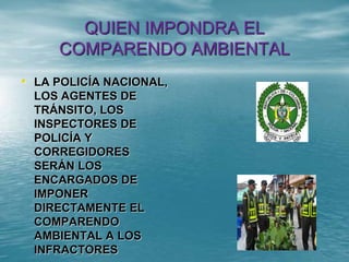 QUIEN IMPONDRA EL
COMPARENDO AMBIENTAL
• LA POLICÍA NACIONAL,
LOS AGENTES DE
TRÁNSITO, LOS
INSPECTORES DE
POLICÍA Y
CORREGIDORES
SERÁN LOS
ENCARGADOS DE
IMPONER
DIRECTAMENTE EL
COMPARENDO
AMBIENTAL A LOS
INFRACTORES
 