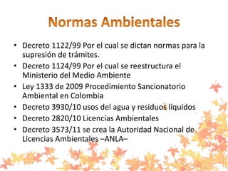 • Decreto 1122/99 Por el cual se dictan normas para la
supresión de trámites.
• Decreto 1124/99 Por el cual se reestructura el
Ministerio del Medio Ambiente
• Ley 1333 de 2009 Procedimiento Sancionatorio
Ambiental en Colombia
• Decreto 3930/10 usos del agua y residuos líquidos
• Decreto 2820/10 Licencias Ambientales
• Decreto 3573/11 se crea la Autoridad Nacional de
Licencias Ambientales –ANLA–
 
