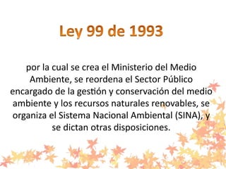 por la cual se crea el Ministerio del Medio
Ambiente, se reordena el Sector Público
encargado de la gestión y conservación del medio
ambiente y los recursos naturales renovables, se
organiza el Sistema Nacional Ambiental (SINA), y
se dictan otras disposiciones.
 