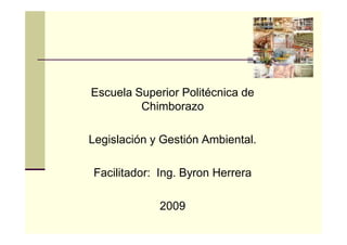 Escuela Superior Politécnica de
         Chimborazo

Legislación y Gestión Ambiental.

Facilitador: Ing. Byron Herrera

             2009
 