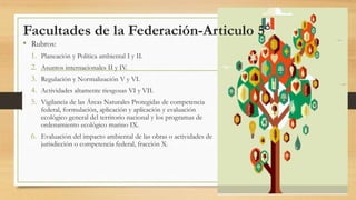 Facultades de la Federación-Articulo 5°
• Rubros:
1. Planeación y Política ambiental I y II.
2. Asuntos internacionales II y IV.
3. Regulación y Normalización V y VI.
4. Actividades altamente riesgosas VI y VII.
5. Vigilancia de las Áreas Naturales Protegidas de competencia
federal, formulación, aplicación y aplicación y evaluación
ecológico general del territorio nacional y los programas de
ordenamiento ecológico marino IX.
6. Evaluación del impacto ambiental de las obras o actividades de
jurisdicción o competencia federal, fracción X.
 