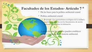 Facultades de los Estados- Articulo 7 °
• Da las bases para la política ambiental estatal.
• Política ambiental estatal:
• Responde a las características ecológicas de la entidad y
guarda concordancia con los lineamientos de acción
nacional que establece la federación.
• A partir de esta los estados pueden establecer
metas y expectativas en materia ambiental.
 