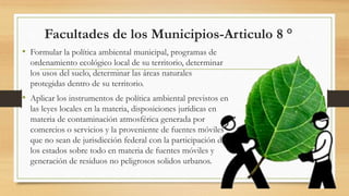 Facultades de los Municipios-Articulo 8 °
• Formular la política ambiental municipal, programas de
ordenamiento ecológico local de su territorio, determinar
los usos del suelo, determinar las áreas naturales
protegidas dentro de su territorio.
• Aplicar los instrumentos de política ambiental previstos en
las leyes locales en la materia, disposiciones jurídicas en
materia de contaminación atmosférica generada por
comercios o servicios y la proveniente de fuentes móviles
que no sean de jurisdicción federal con la participación de
los estados sobre todo en materia de fuentes móviles y
generación de residuos no peligrosos solidos urbanos.
 