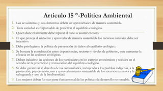 Articulo 15 °-Política Ambiental
1. Los ecosistemas y sus elementos deben ser aprovechados de manera sustentable.
2. Toda sociedad es responsable de preservar el equilibrio ecológico.
3. Quien dañe el ambiente debe reparar el daño o asumir el costo.
4. El que proteja el ambiente y aproveche de manera sustentable los recursos naturales debe ser
incentivo.
5. Debe privilegiarse la política de prevención de daños al equilibrio ecológico.
6. Se buscara la coordinación entre dependencias, sectores y niveles de gobierno, para aumentar la
eficacia en las acciones ecológicas.
7. Deben inducirse las acciones de los particulares en los campos económicos y sociales en el
sentido de la prevención y restauración del equilibrio ecológico.
8. Se debe garantizar el derecho de las comunidades, incluyendo a los pueblos indígenas, a la
protección, preservación, uso y aprovechamiento sustentable de los recursos naturales y la
salvaguarda y uso de la biodiversidad.
9. Las mujeres deben formar parte fundamental de las políticas de desarrollo sustentable.
 