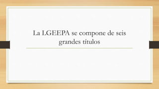 La LGEEPA se compone de seis
grandes títulos
 