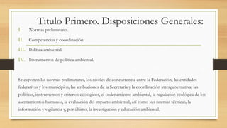 Titulo Primero. Disposiciones Generales:
I. Normas preliminares.
II. Competencias y coordinación.
III. Política ambiental.
IV. Instrumentos de política ambiental.
Se exponen las normas preliminares, los niveles de concurrencia entre la Federación, las entidades
federativas y los municipios, las atribuciones de la Secretaría y la coordinación intergubernativa, las
políticas, instrumentos y criterios ecológicos, el ordenamiento ambiental, la regulación ecológica de los
asentamientos humanos, la evaluación del impacto ambiental, así como sus normas técnicas, la
información y vigilancia y, por último, la investigación y educación ambiental.
 