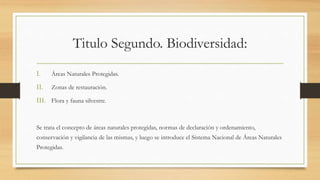 Titulo Segundo. Biodiversidad:
I. Áreas Naturales Protegidas.
II. Zonas de restauración.
III. Flora y fauna silvestre.
Se trata el concepto de áreas naturales protegidas, normas de declaración y ordenamiento,
conservación y vigilancia de las mismas, y luego se introduce el Sistema Nacional de Áreas Naturales
Protegidas.
 