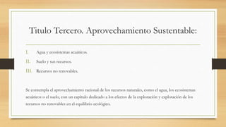 Titulo Tercero. Aprovechamiento Sustentable:
I. Agua y ecosistemas acuáticos.
II. Suelo y sus recursos.
III. Recursos no renovables.
Se contempla el aprovechamiento racional de los recursos naturales, como el agua, los ecosistemas
acuáticos o el suelo, con un capítulo dedicado a los efectos de la exploración y explotación de los
recursos no renovables en el equilibrio ecológico.
 