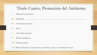 Titulo Cuarto. Protección del Ambiente:
I. Disposiciones generales.
II. Atmósfera
III. Ecosistemas acuáticos.
IV. Suelo.
V. Actividades riesgosas.
VI. Residuos peligrosos.
VII. Energía nuclear.
VIII.Ruido, vibraciones, energía térmica y lumínica, olores y contaminación visual.
 