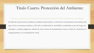 Titulo Cuarto. Protección del Ambiente:
Se habla de la protección al ambiente, mediante la prevención y control de la contaminación atmosférica, del
agua, de los ecosistemas acuáticos y del suelo, considerando las actividades consideradas como de riesgo, los
materiales y residuos peligrosos, además de otras normas de contaminación como el ruido, las vibraciones, la
energía lumínica o la contaminación visual.
 