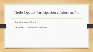 Titulo Quinto. Participación e Información:
I. Participación ambiental.
II. Derecho a la información ambiental.
 