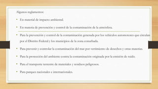Algunos reglamentos:
• En material de impacto ambiental.
• En materia de prevención y control de la contaminación de la atmósfera.
• Para la prevención y control de la contaminación generada por los vehículos automotores que circulan
por el Distrito Federal y los municipios de la zona conurbada.
• Para prevenir y controlar la contaminación del mar por vertimiento de desechos y otras materias.
• Para la protección del ambiente contra la contaminación originada por la emisión de ruido.
• Para el transporte terrestre de materiales y residuos peligrosos.
• Para parques nacionales e internacionales.
 