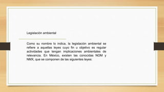 Legislación ambiental
Como su nombre lo indica, la legislación ambiental se
refiere a aquellas leyes cuyo fin u objetivo es regular
actividades que tengan implicaciones ambientales de
relevancia. En México, existen las conocidas NOM y
NMX, que se componen de las siguientes leyes:
 