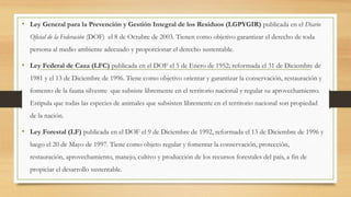 • Ley General para la Prevención y Gestión Integral de los Residuos (LGPYGIR) publicada en el Diario
Oficial de la Federación (DOF) el 8 de Octubre de 2003. Tienen como objetivo garantizar el derecho de toda
persona al medio ambiente adecuado y proporcionar el derecho sustentable.
• Ley Federal de Caza (LFC) publicada en el DOF el 5 de Enero de 1952; reformada el 31 de Diciembre de
1981 y el 13 de Diciembre de 1996. Tiene como objetivo orientar y garantizar la conservación, restauración y
fomento de la fauna silvestre que subsiste libremente en el territorio nacional y regular su aprovechamiento.
Estipula que todas las especies de animales que subsisten libremente en el territorio nacional son propiedad
de la nación.
• Ley Forestal (LF) publicada en el DOF el 9 de Diciembre de 1992, reformada el 13 de Diciembre de 1996 y
luego el 20 de Mayo de 1997. Tiene como objeto regular y fomentar la conservación, protección,
restauración, aprovechamiento, manejo, cultivo y producción de los recursos forestales del país, a fin de
propiciar el desarrollo sustentable.
 