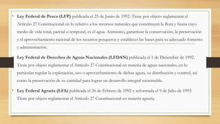 • Ley Federal de Pesca (LFP) publicada el 25 de Junio de 1992. Tiene por objeto reglamentar el
Articulo 27 Constitucional en lo relativo a los recursos naturales que constituyen la flora y fauna cuyo
medio de vida total, parcial o temporal, es el agua. Asimismo, garantizar la conservación, la preservación
y el aprovechamiento racional de los recursos pesqueros y establecer las bases para su adecuado fomento
y administración.
• Ley Federal de Derechos de Aguas Nacionales (LFDAN) publicada el 1 de Diciembre de 1992.
Tiene por objeto reglamentar el Artículo 27 Constitucional en materia de aguas nacionales, en lo
particular regular la explotación, uso o aprovechamiento de dichas aguas, su distribución y control, así
como la preservación de su cantidad para lograr un desarrollo integral sustentable.
• Ley Federal Agraria (LFA) publicada el 26 de Febrero de 1992 y reformada el 9 de Julio de 1993.
Tiene por objeto reglamentar el Artículo 27 Constitucional en materia agraria.
 