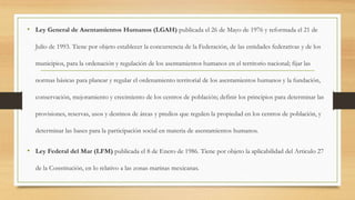 • Ley General de Asentamientos Humanos (LGAH) publicada el 26 de Mayo de 1976 y reformada el 21 de
Julio de 1993. Tiene por objeto establecer la concurrencia de la Federación, de las entidades federativas y de los
municipios, para la ordenación y regulación de los asentamientos humanos en el territorio nacional; fijar las
normas básicas para planear y regular el ordenamiento territorial de los asentamientos humanos y la fundación,
conservación, mejoramiento y crecimiento de los centros de población; definir los principios para determinar las
provisiones, reservas, usos y destinos de áreas y predios que regulen la propiedad en los centros de población, y
determinar las bases para la participación social en materia de asentamientos humanos.
• Ley Federal del Mar (LFM) publicada el 8 de Enero de 1986. Tiene por objeto la aplicabilidad del Articulo 27
de la Constitución, en lo relativo a las zonas marinas mexicanas.
 
